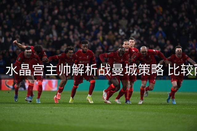 水晶宫主帅解析战曼城策略 比较两位名帅战术风格
